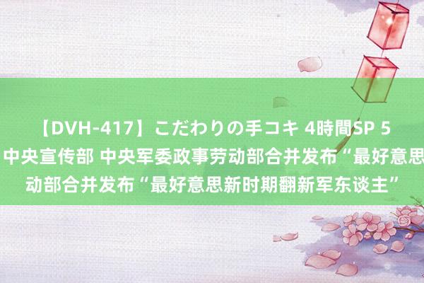 【DVH-417】こだわりの手コキ 4時間SP 5 30人のハンドメイド 中央宣传部 中央军委政事劳动部合并发布“最好意思新时期翻新军东谈主”