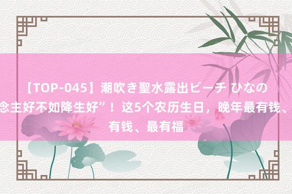 【TOP-045】潮吹き聖水露出ビーチ ひなの “东说念主好不如降生好”！这5个农历生日，晚年最有钱、最有福