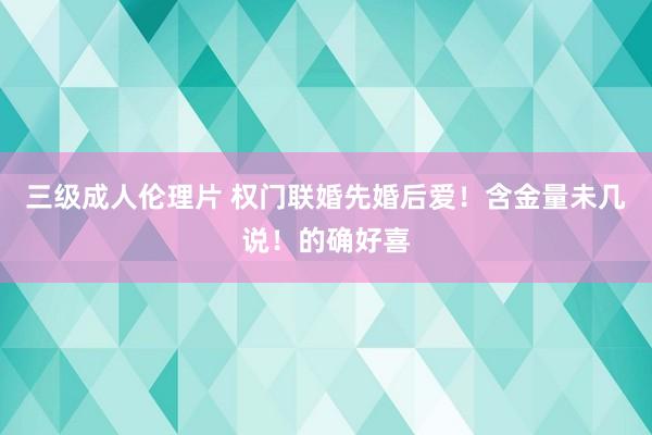三级成人伦理片 权门联婚先婚后爱！含金量未几说！的确好喜