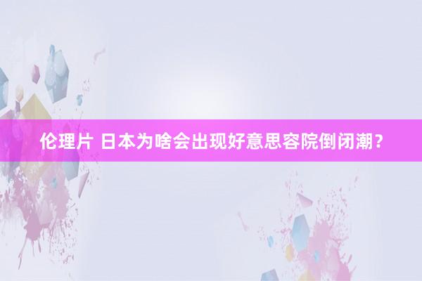 伦理片 日本为啥会出现好意思容院倒闭潮？