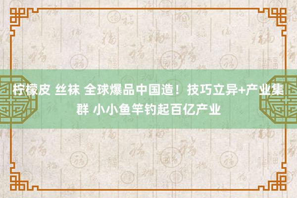 柠檬皮 丝袜 全球爆品中国造！技巧立异+产业集群 小小鱼竿钓起百亿产业