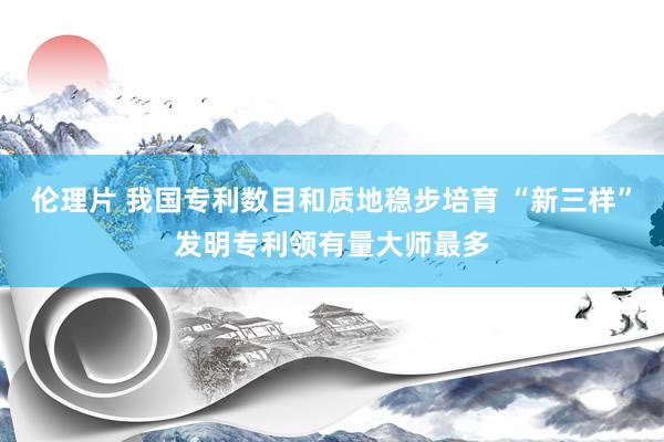 伦理片 我国专利数目和质地稳步培育 “新三样”发明专利领有量大师最多