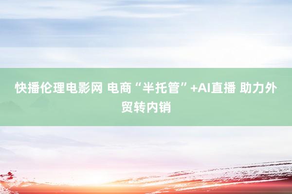 快播伦理电影网 电商“半托管”+AI直播 助力外贸转内销