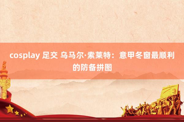 cosplay 足交 乌马尔·索莱特：意甲冬窗最顺利的防备拼图