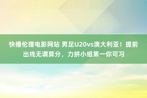 快播伦理电影网站 男足U20vs澳大利亚！提前出线无谓算分，力拼小组第一你可习