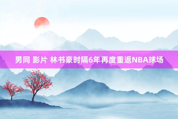 男同 影片 林书豪时隔6年再度重返NBA球场