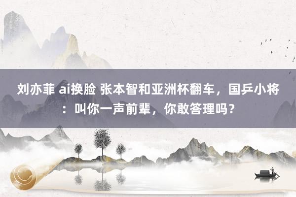 刘亦菲 ai换脸 张本智和亚洲杯翻车，国乒小将：叫你一声前辈，你敢答理吗？