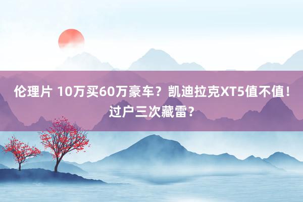 伦理片 10万买60万豪车？凯迪拉克XT5值不值！过户三次藏雷？