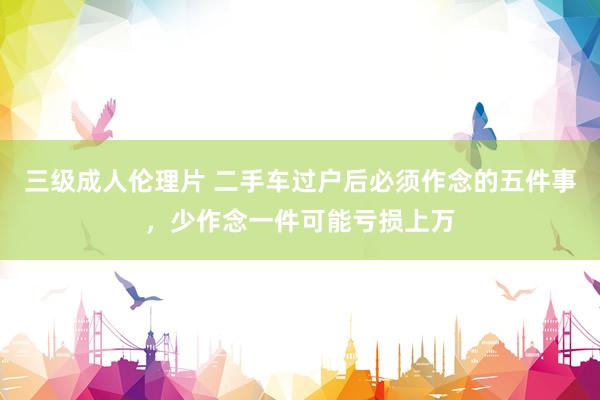 三级成人伦理片 二手车过户后必须作念的五件事，少作念一件可能亏损上万