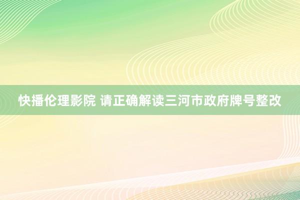 快播伦理影院 请正确解读三河市政府牌号整改