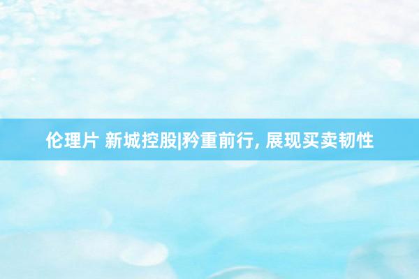 伦理片 新城控股|矜重前行， 展现买卖韧性
