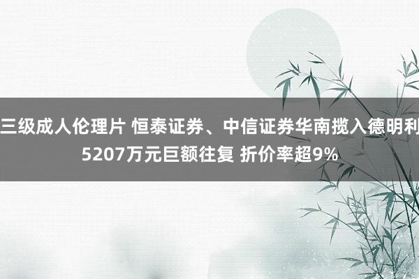 三级成人伦理片 恒泰证券、中信证券华南揽入德明利5207万元巨额往复 折价率超9%