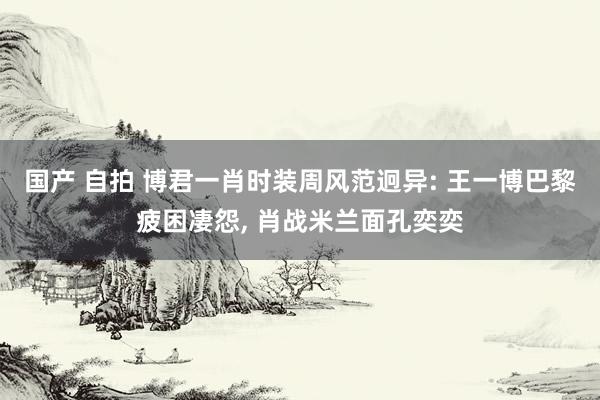 国产 自拍 博君一肖时装周风范迥异: 王一博巴黎疲困凄怨， 肖战米兰面孔奕奕
