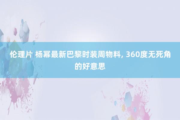 伦理片 杨幂最新巴黎时装周物料， 360度无死角的好意思