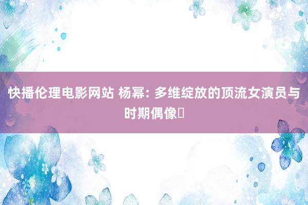 快播伦理电影网站 杨幂: 多维绽放的顶流女演员与时期偶像‌