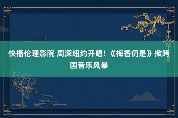 快播伦理影院 周深纽约开唱! 《梅香仍是》掀跨国音乐风暴