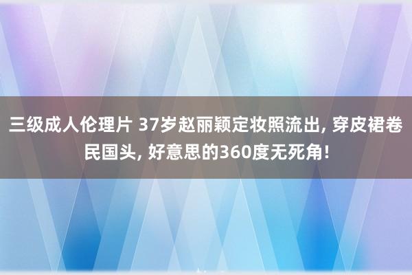 三级成人伦理片 37岁赵丽颖定妆照流出， 穿皮裙卷民国头， 好意思的360度无死角!