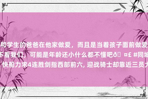 和学生的爸爸在他家做爱，而且是当着孩子面前做爱，太刺激了，孩子完全不看我们，可能是年龄还小什么都不懂吧🤣 #同城 #文爱 #自慰 快船力求4连胜剑指西部前六， 迎战骑士却靠近三员大将缺阵， 哈登强势宣言好汉岌岌可危?