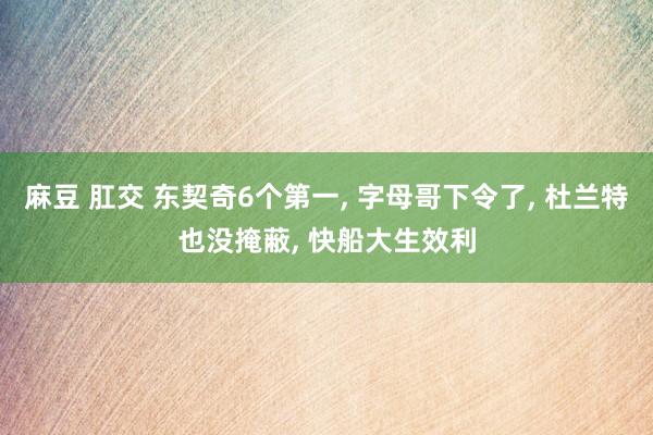 麻豆 肛交 东契奇6个第一， 字母哥下令了， 杜兰特也没掩蔽， 快船大生效利