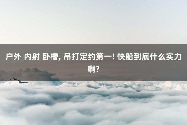 户外 内射 卧槽， 吊打定约第一! 快船到底什么实力啊?