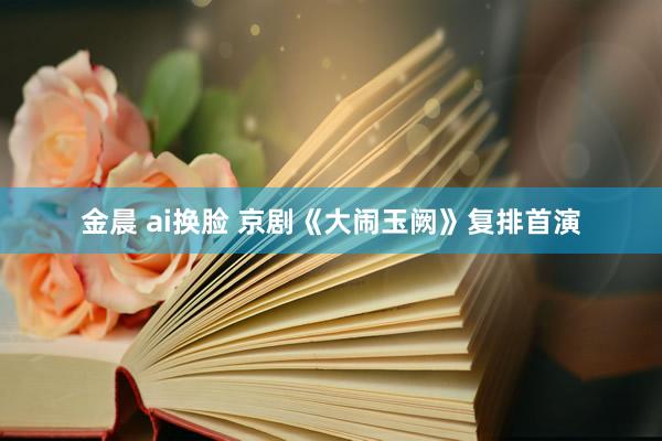 金晨 ai换脸 京剧《大闹玉阙》复排首演