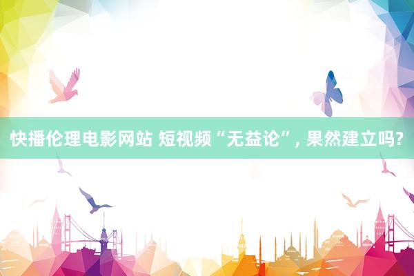 快播伦理电影网站 短视频“无益论”， 果然建立吗?