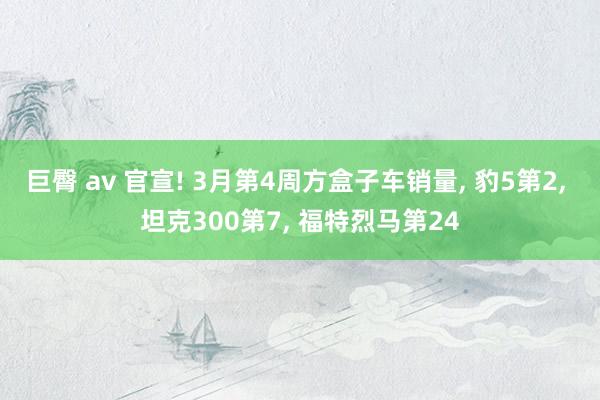 巨臀 av 官宣! 3月第4周方盒子车销量， 豹5第2， 坦克300第7， 福特烈马第24