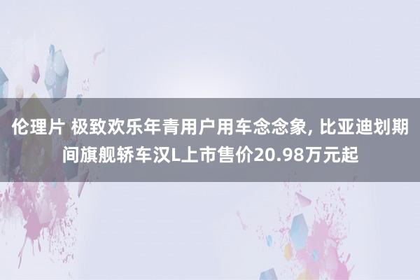 伦理片 极致欢乐年青用户用车念念象， 比亚迪划期间旗舰轿车汉L上市售价20.98万元起