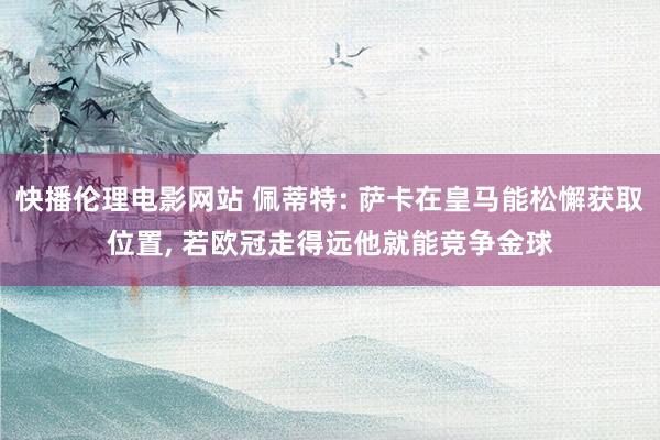 快播伦理电影网站 佩蒂特: 萨卡在皇马能松懈获取位置， 若欧冠走得远他就能竞争金球