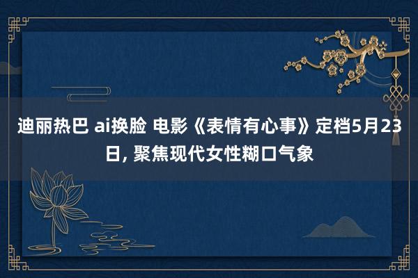 迪丽热巴 ai换脸 电影《表情有心事》定档5月23日， 聚焦现代女性糊口气象