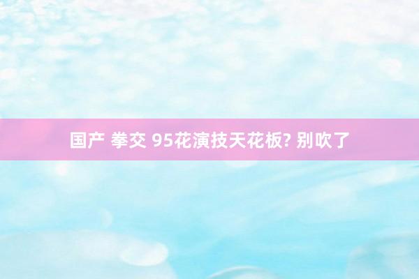 国产 拳交 95花演技天花板? 别吹了
