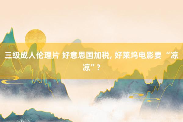 三级成人伦理片 好意思国加税， 好莱坞电影要 “凉凉”?
