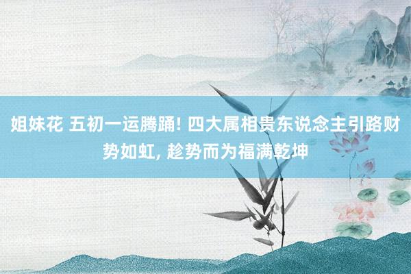 姐妹花 五初一运腾踊! 四大属相贵东说念主引路财势如虹， 趁势而为福满乾坤