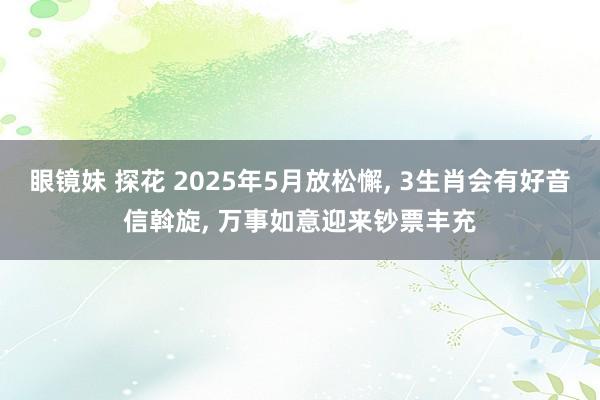 眼镜妹 探花 2025年5月放松懈， 3生肖会有好音信斡旋， 万事如意迎来钞票丰充