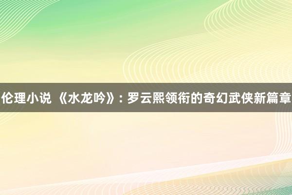 伦理小说 《水龙吟》: 罗云熙领衔的奇幻武侠新篇章