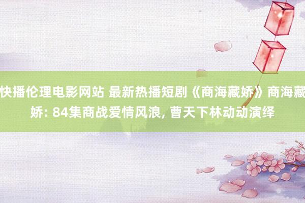 快播伦理电影网站 最新热播短剧《商海藏娇》商海藏娇: 84集商战爱情风浪， 曹天下林动动演绎