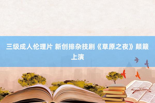 三级成人伦理片 新创排杂技剧《草原之夜》颠簸上演