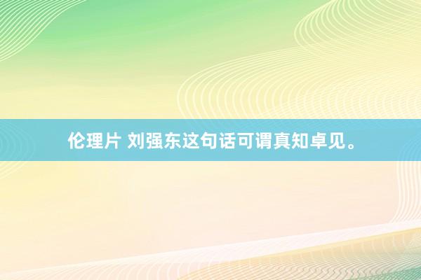 伦理片 刘强东这句话可谓真知卓见。