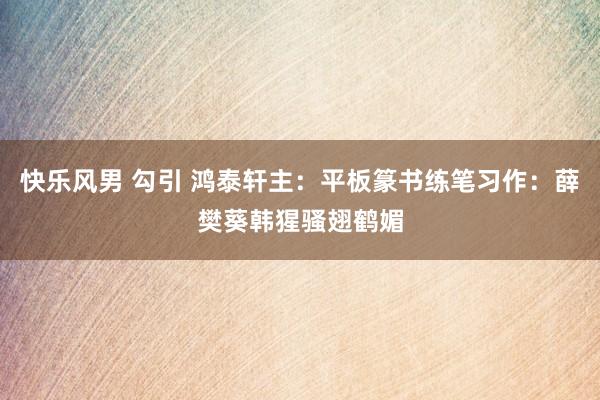 快乐风男 勾引 鸿泰轩主：平板篆书练笔习作：薛樊葵韩猩骚翅鹤媚