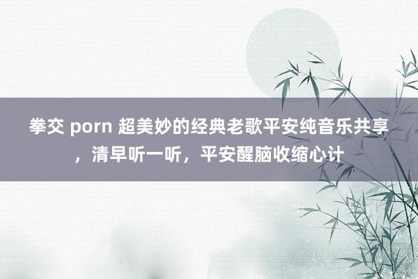 拳交 porn 超美妙的经典老歌平安纯音乐共享，清早听一听，平安醒脑收缩心计