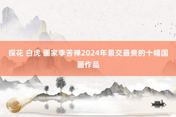探花 白虎 画家李苦禅2024年景交最贵的十幅国画作品