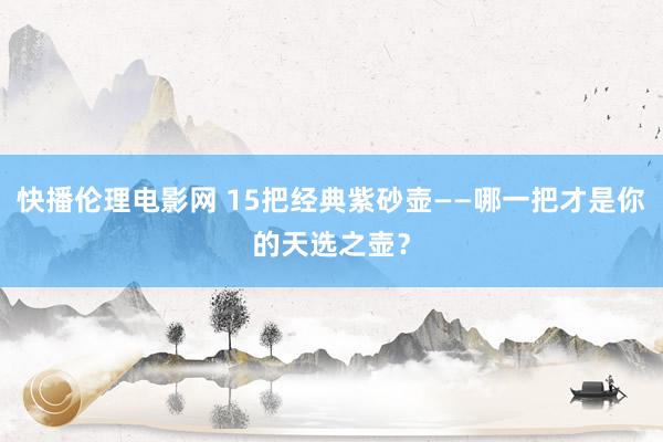 快播伦理电影网 15把经典紫砂壶——哪一把才是你的天选之壶？