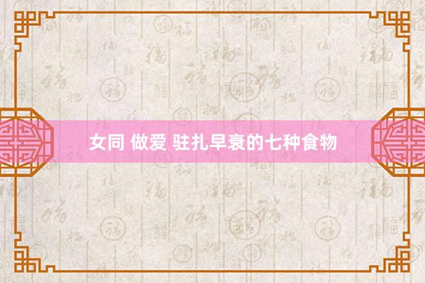 女同 做爱 驻扎早衰的七种食物