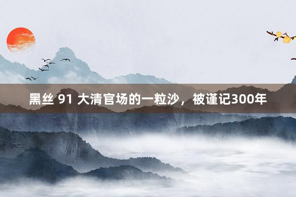 黑丝 91 大清官场的一粒沙，被谨记300年