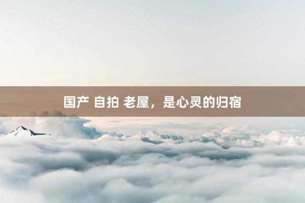 国产 自拍 老屋，是心灵的归宿