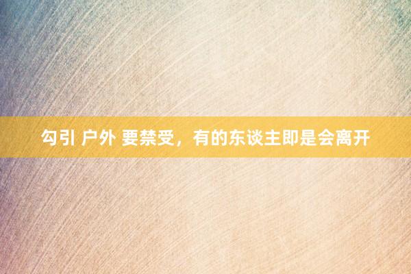 勾引 户外 要禁受，有的东谈主即是会离开