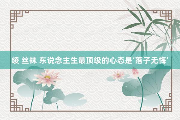 绫 丝袜 东说念主生最顶级的心态是‘落子无悔’