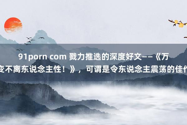 91porn com 戮力推选的深度好文——《万变不离东说念主性!》,可谓是令东说念主震荡的佳作