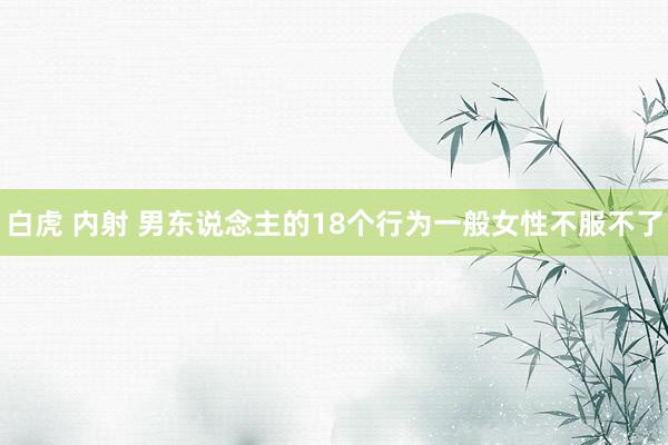 白虎 内射 男东说念主的18个行为一般女性不服不了