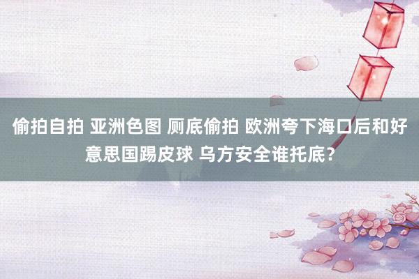 偷拍自拍 亚洲色图 厕底偷拍 欧洲夸下海口后和好意思国踢皮球 乌方安全谁托底？